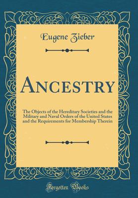 Ancestry: The Objects of the Hereditary Societies and the Military and Naval Orders of the United States and the Requirements for Membership Therein (Classic Reprint) - Zieber, Eugene