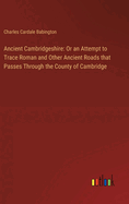 Ancient Cambridgeshire: Or an Attempt to Trace Roman and Other Ancient Roads that Passes Through the County of Cambridge