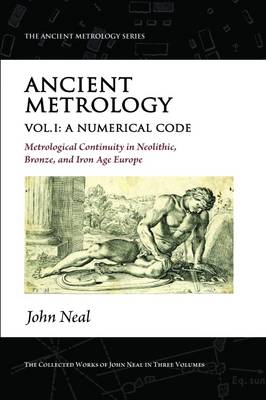 Ancient Metrology, Vol I: A Numerical Code - Metrological Continuity in Neolithic, Bronze, and Iron Age Europe - Neal, John