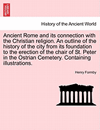 Ancient Rome and Its Connection with the Christian Religion. an Outline of the History of the City from Its Foundation to the Erection of the Chair of St. Peter in the Ostrian Cemetery. Containing Illustrations.