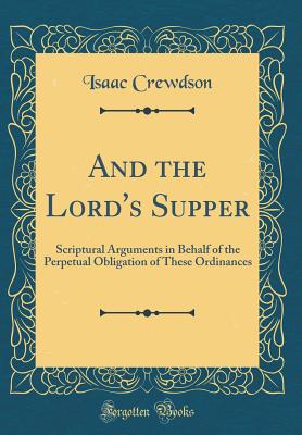 And the Lord's Supper: Scriptural Arguments in Behalf of the Perpetual Obligation of These Ordinances (Classic Reprint) - Crewdson, Isaac