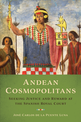 Andean Cosmopolitans: Seeking Justice and Reward at the Spanish Royal Court - de la Puente Luna, Jos Carlos