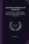 Anecdotes And Humors Of School Life: Illustrative Of The Character, Habits, Doings, And Sayings, Wise And Otherwise, Of Teachers And Scholars In Ancient And Modern Times
