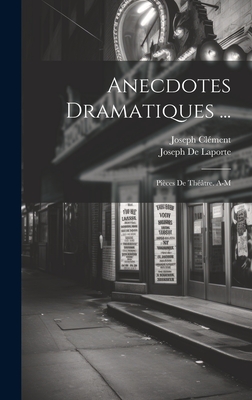 Anecdotes Dramatiques ...: Pieces de Theatre. A-M - De Laporte, Joseph, and Cl?ment, Joseph