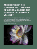 Anecdotes of the Manners and Customs of London, During the Eighteenth Century...: With a Review of the State of Society in 1807. to Which Is Added, a Sketch of the Domestic and Ecclesiastical Architecture, and of the Various Improvements in the Metropolis
