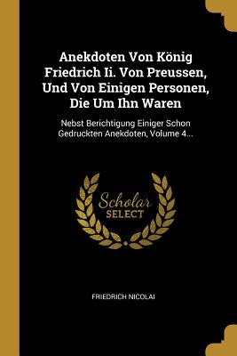 Anekdoten Von Knig Friedrich Ii. Von Preussen, Und Von Einigen Personen, Die Um Ihn Waren: Nebst Berichtigung Einiger Schon Gedruckten Anekdoten, Volume 4... - Nicolai, Friedrich