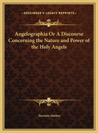 Angelographia or a Discourse Concerning the Nature and Power of the Holy Angels