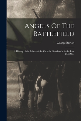 Angels Of The Battlefield: a History of the Labors of the Catholic Sisterhoods in the Late Civil War - Barton, George 1866-1940