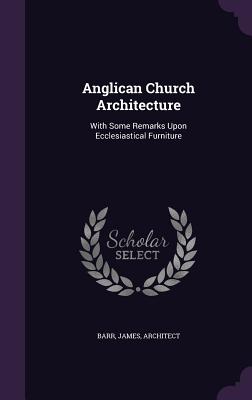 Anglican Church Architecture: With Some Remarks Upon Ecclesiastical Furniture - Barr, James, Sir