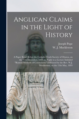Anglican Claims in the Light of History [microform]: a Paper Read Before the Catholic Truth Society of Ottawa, on the 12th December, 1893, in Reply to a Lecture Intituled "Roman Methods of Controversy" Delivered by the Rev. W.J. Muckleston, on The... - Pope, Joseph 1854-1926, and Muckleston, W J (William Jeffryes) (Creator)