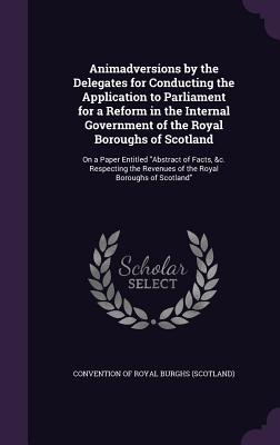 Animadversions by the Delegates for Conducting the Application to Parliament for a Reform in the Internal Government of the Royal Boroughs of Scotland: On a Paper Entitled "Abstract of Facts, &c. Respecting the Revenues of the Royal Boroughs of Scotland" - Convention of Royal Burghs (Scotland) (Creator)