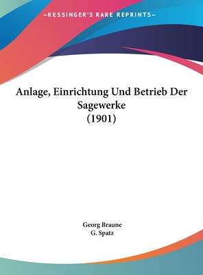 Anlage, Einrichtung Und Betrieb Der Sagewerke (1901) - Braune, Georg, and Spatz, G