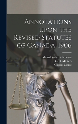 Annotations Upon the Revised Statutes of Canada, 1906 - Cameron, Edward Robert 1857-1931, and Masters, C H (Charles Harding) 185 (Creator), and Morse, Charles 1860-