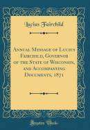 Annual Message of Lucius Fairchild, Governor of the State of Wisconsin, and Accompanying Documents, 1871 (Classic Reprint)
