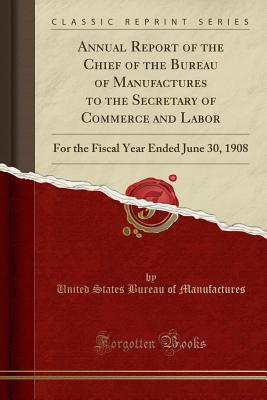 Annual Report of the Chief of the Bureau of Manufactures to the Secretary of Commerce and Labor: For the Fiscal Year Ended June 30, 1908 (Classic Reprint) - Manufactures, United States Bureau of