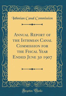 Annual Report of the Isthmian Canal Commission for the Fiscal Year Ended June 30 1907 (Classic Reprint) - Commission, Isthmian Canal
