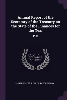 Annual Report of the Secretary of the Treasury on the State of the Finances for the Year: 1904 - United States Dept of the Treasury (Creator)