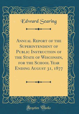 Annual Report of the Superintendent of Public Instruction of the State of Wisconsin, for the School Year Ending August 31, 1877 (Classic Reprint) - Searing, Edward