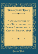 Annual Report of the Trustees of the Public Library of the City of Boston, 1898 (Classic Reprint)