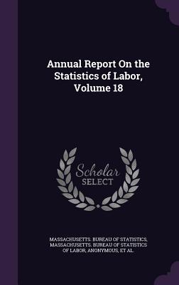 Annual Report On the Statistics of Labor, Volume 18 - Massachusetts Bureau of Statistics (Creator), and Massachusetts Bureau of Statistics of L (Creator), and Massachusetts Dept...