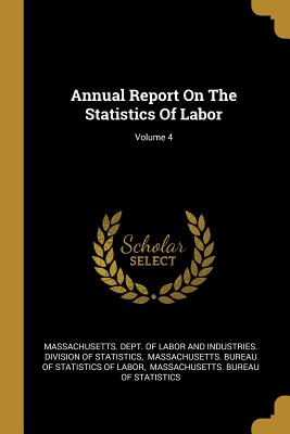 Annual Report On The Statistics Of Labor; Volume 4 - Massachusetts Dept of Labor and Indust (Creator), and Massachusetts Bureau of Statistics of (Creator), and Massachusetts...