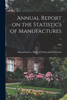 Annual Report on the Statistics of Manufactures ..; 1900 - Massachusetts Dept of Labor and Ind (Creator)