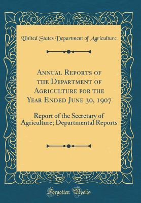 Annual Reports of the Department of Agriculture for the Year Ended June 30, 1907: Report of the Secretary of Agriculture; Departmental Reports (Classic Reprint) - Agriculture, United States Department of