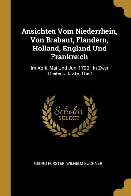 Ansichten Vom Niederrhein, Von Brabant, Flandern, Holland, England Und Frankreich: Im April, Mai Und Juni 1790: In Zwei Theilen... Erster Theil - Forster, Georg, and Buchner, Wilhelm