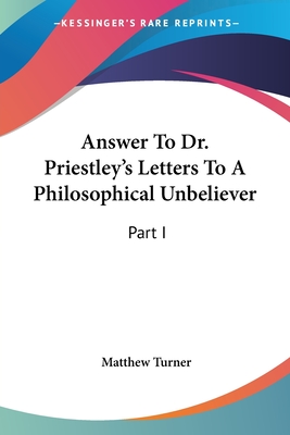 Answer To Dr. Priestley's Letters To A Philosophical Unbeliever: Part I - Turner, Matthew