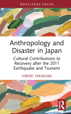 Anthropology and Disaster in Japan: Cultural Contributions to Recovery After the 2011 Earthquake and Tsunami - Takakura, Hiroki