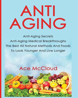 Anti-Aging: Anti-Aging Secrets Anti-Aging Medical Breakthroughs The Best All Natural Methods And Foods To Look Younger And Live Longer - McCloud, Ace