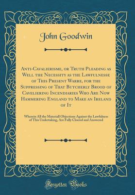 Anti-Cavalierisme, or Truth Pleading as Well the Necessity as the Lawfulnesse of This Present Warre, for the Suppressing of That Butcherly Brood of Caveliering Incendiaries Who Are Now Hammering England to Make an Ireland of It: Wherein All the Materiall - Goodwin, John