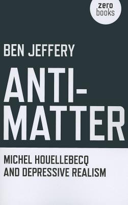 Anti-Matter: Michel Houellebecq and Depressive Realism - Jeffery, Ben