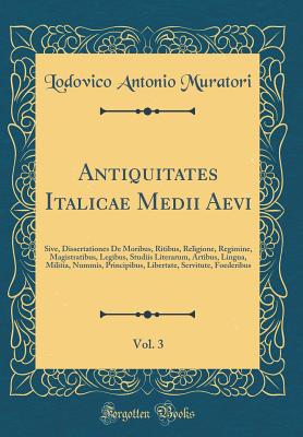 Antiquitates Italicae Medii Aevi, Vol. 3: Sive, Dissertationes de Moribus, Ritibus, Religione, Regimine, Magistratibus, Legibus, Studiis Literarum, Artibus, Lingua, Militia, Nummis, Principibus, Libertate, Servitute, Foederibus (Classic Reprint) - Muratori, Lodovico Antonio