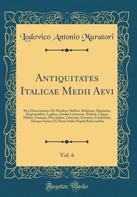 Antiquitates Italicae Medii Aevi, Vol. 6: Sive Dissertationes de Moribus, Ritibus, Religione, Regimine, Magistratibus, Legibus, Studiis Literarum, Artibus, Lingua, Militia, Nummis, Principibus, Libertate, Servitute, Foederibus, Aliisque Faciem Et Mores It - Muratori, Lodovico Antonio