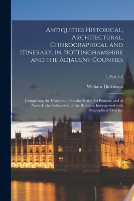 Antiquities Historical, Architectural, Chorographical and Itinerary, in Nottinghamshire and the Adjacent Counties; Comprising the Histories of Southwell (the Ad Pontem) and of Newark (the Sidnacester of the Romans) Interspersed With Biographical Sketches; - Dickinson, William 1756-1822