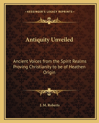 Antiquity Unveiled: Ancient Voices from the Spirit Realms Proving Christianity to be of Heathen Origin - Roberts, J M