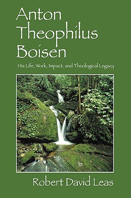 Anton Theophilus Boisen: His Life, Work, Impact, and Theological Legacy - Leas, Robert David