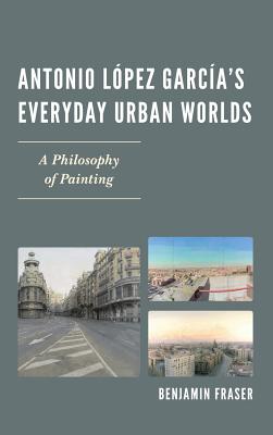 Antonio Lpez Garca's Everyday Urban Worlds: A Philosophy of Painting - Fraser, Benjamin