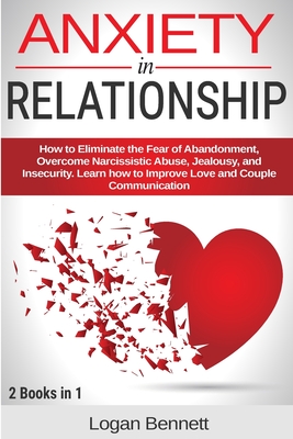 Anxiety in Relationship: How to Eliminate the Fear of Abandonment, Overcome Narcissistic Abuse, Jealousy, and Insecurity. Learn how to Improve Love and Couple Communication - Bennett, Logan