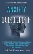 Anxiety Relief: A Self Help Guide to Control Depression, Manage Stress, Overcome Anger, Calm Your Anxious Mind, Improve Self-esteem and Boost Self Confidence (Hack and Rewire Your Brain)