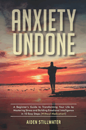 Anxiety Undone: A Beginner's Guide To Transforming Your Life by Mastering Stress and Building Emotional Intelligence in 10 Easy Steps (Without Medication)
