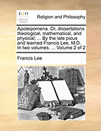 Apoleipomena. Or, Dissertations Theological, Mathematical, and Physical; ... by the Late Pious and Learned Francis Lee, M.D. in Two Volumes. ... of 2; Volume 1