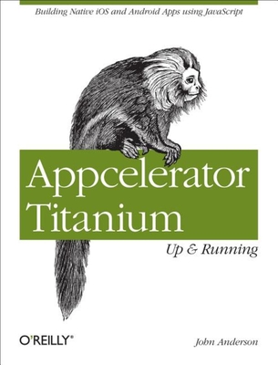 Appcelerator Titanium: Up and Running: Building Native IOS and Android Apps Using JavaScript - Anderson, John