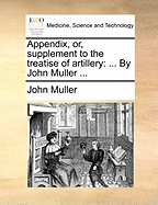 Appendix, Or, Supplement to the Treatise of Artillery: ... by John Muller ...