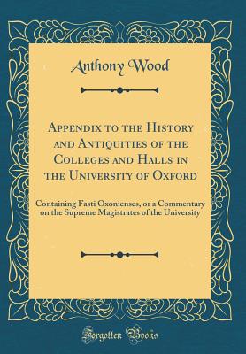 Appendix to the History and Antiquities of the Colleges and Halls in the University of Oxford: Containing Fasti Oxonienses, or a Commentary on the Supreme Magistrates of the University (Classic Reprint) - Wood, Anthony