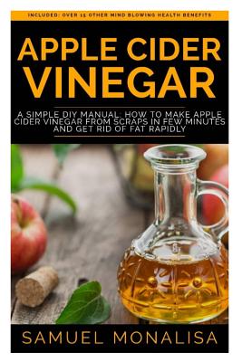 Apple Cider Vinegar: A Simple DIY Manual: How to Make Apple Cider Vinegar from Scraps in Few Minutes and Get Rid of Fat Included: Over 15 Other Mind Blowing Health Benefits - Monalisa, Samuel