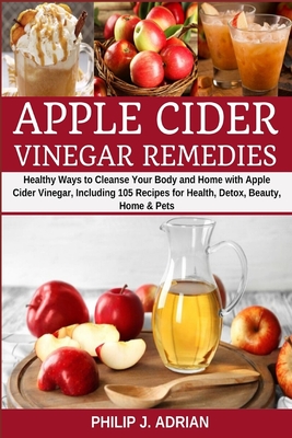 Apple Cider Vinegar Remedies: Healthy Ways to Cleanse Your Body and Home with Apple Cider Vinegar, Including 105 Recipes for Health, Detox, Beauty, Home and Pets - Adrian, Philip J