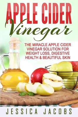 Apple Cider Vinegar: The Miracle Apple Cider Vinegar Solution For Weight Loss, Digestive Health & Beautiful Skin - Jacobs, Jessica