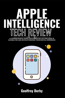 Apple Intelligence Tech Review: A Comprehensive Guide for Embracing Cutting-Edge AI Capabilities and Revolutionizing Your Digital Experience - Derby, Geoffrey